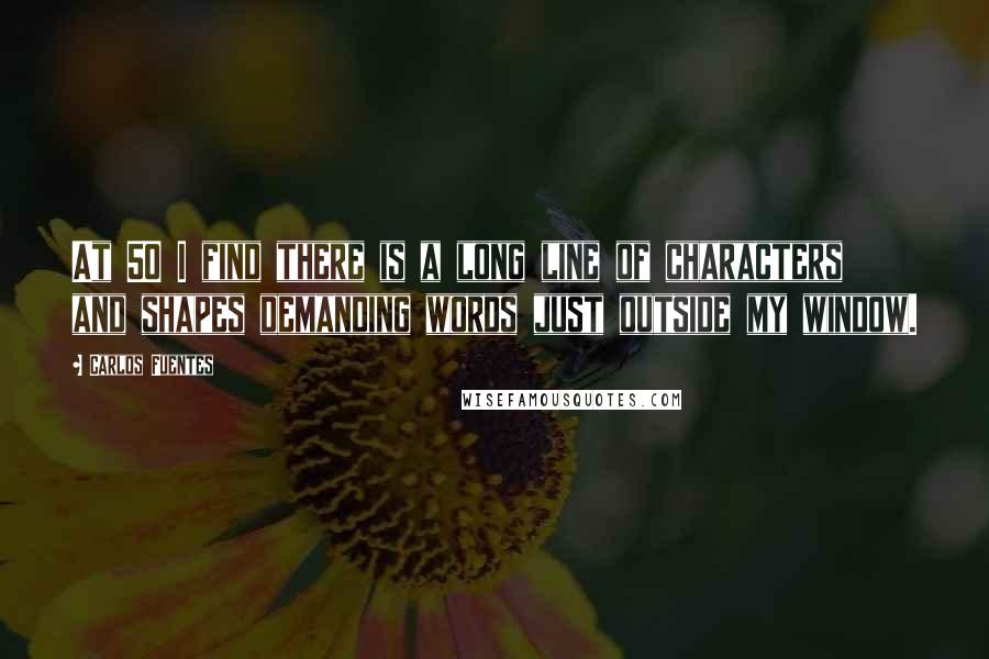 Carlos Fuentes Quotes: At 50 I find there is a long line of characters and shapes demanding words just outside my window.