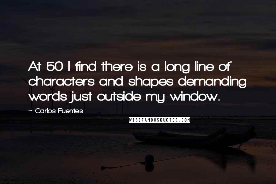 Carlos Fuentes Quotes: At 50 I find there is a long line of characters and shapes demanding words just outside my window.