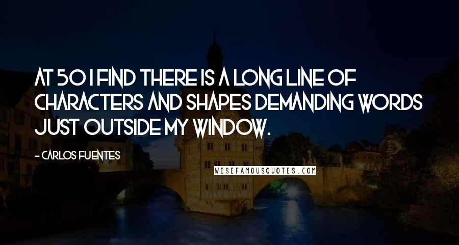 Carlos Fuentes Quotes: At 50 I find there is a long line of characters and shapes demanding words just outside my window.