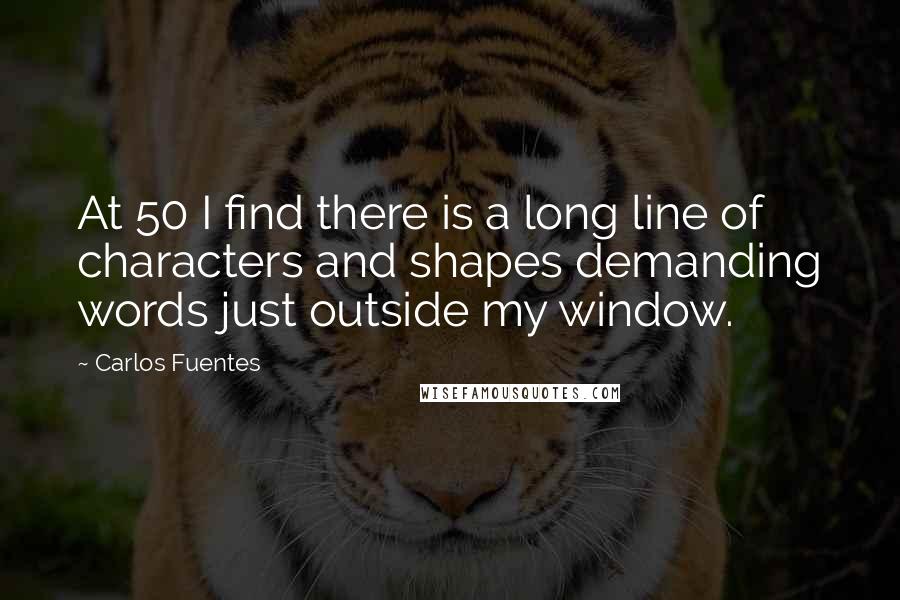 Carlos Fuentes Quotes: At 50 I find there is a long line of characters and shapes demanding words just outside my window.