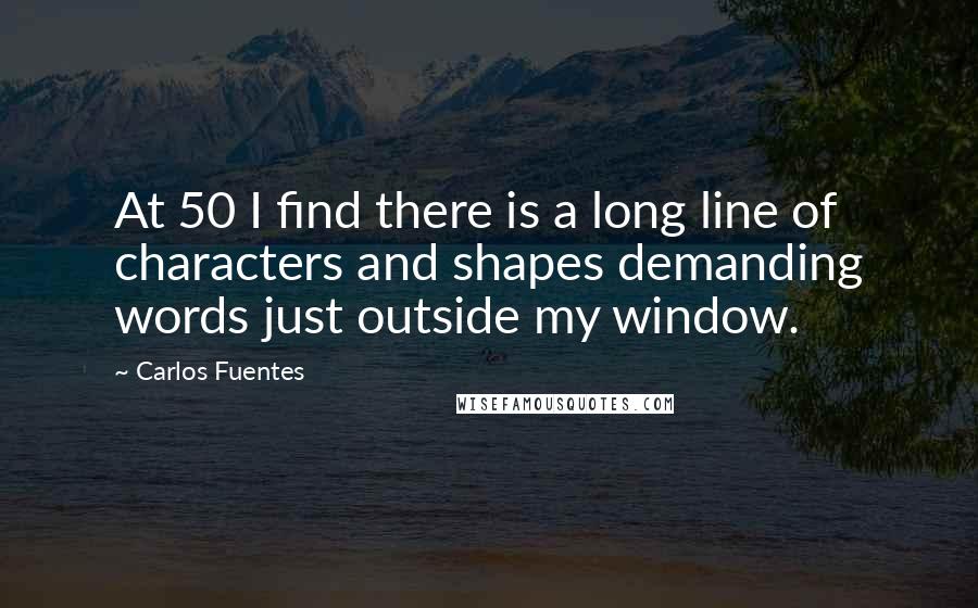 Carlos Fuentes Quotes: At 50 I find there is a long line of characters and shapes demanding words just outside my window.