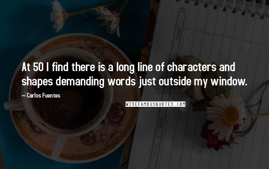 Carlos Fuentes Quotes: At 50 I find there is a long line of characters and shapes demanding words just outside my window.