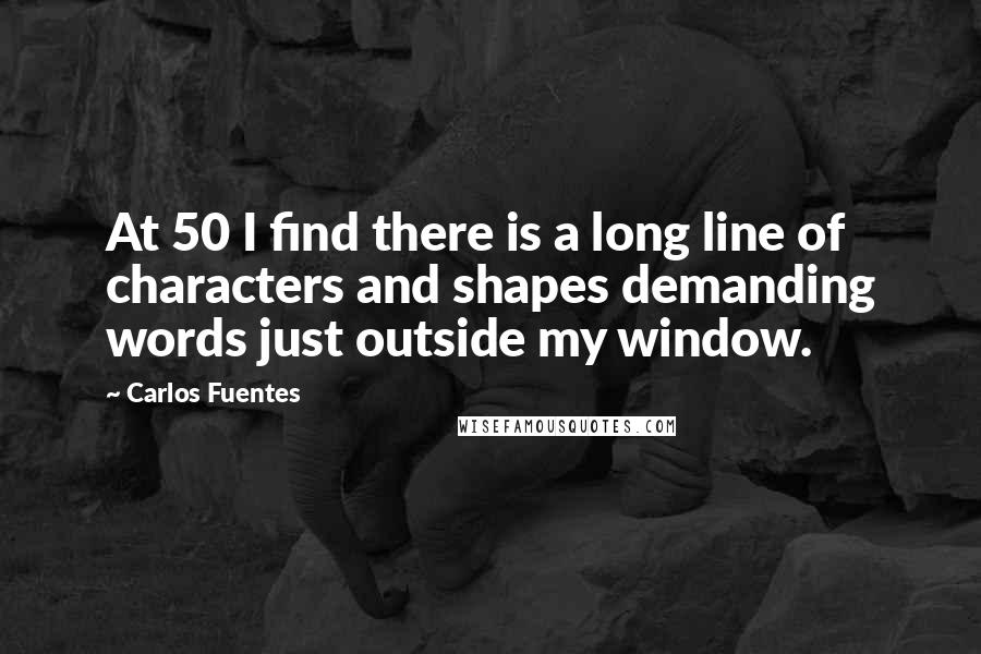 Carlos Fuentes Quotes: At 50 I find there is a long line of characters and shapes demanding words just outside my window.