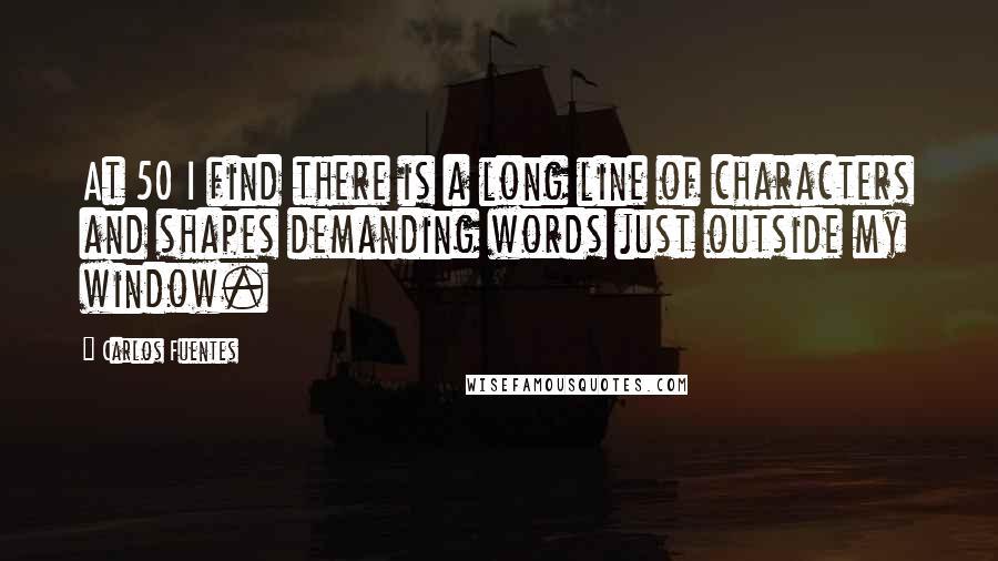 Carlos Fuentes Quotes: At 50 I find there is a long line of characters and shapes demanding words just outside my window.