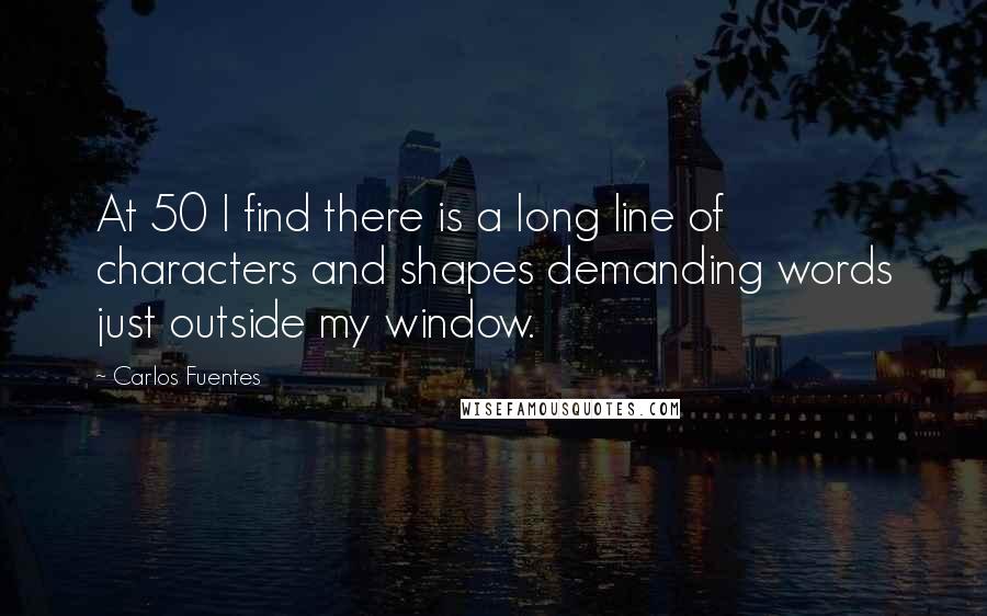 Carlos Fuentes Quotes: At 50 I find there is a long line of characters and shapes demanding words just outside my window.