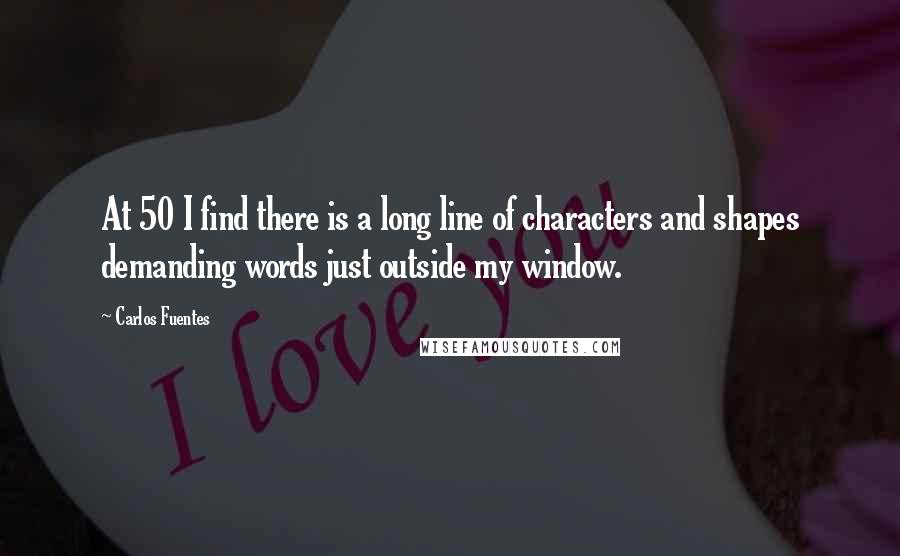 Carlos Fuentes Quotes: At 50 I find there is a long line of characters and shapes demanding words just outside my window.