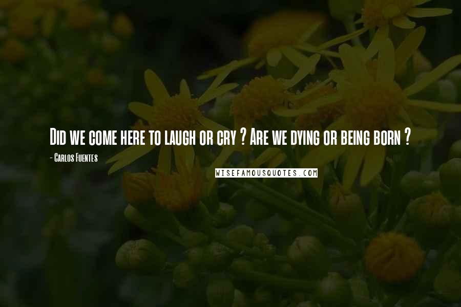 Carlos Fuentes Quotes: Did we come here to laugh or cry ? Are we dying or being born ?