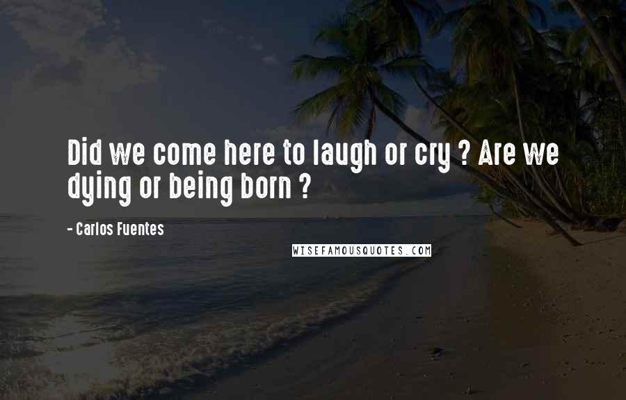 Carlos Fuentes Quotes: Did we come here to laugh or cry ? Are we dying or being born ?