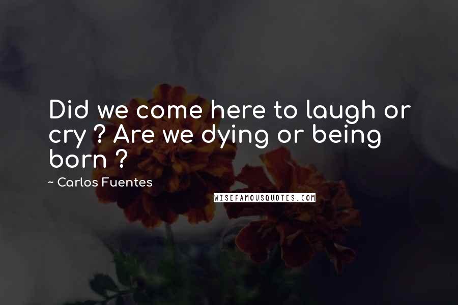 Carlos Fuentes Quotes: Did we come here to laugh or cry ? Are we dying or being born ?