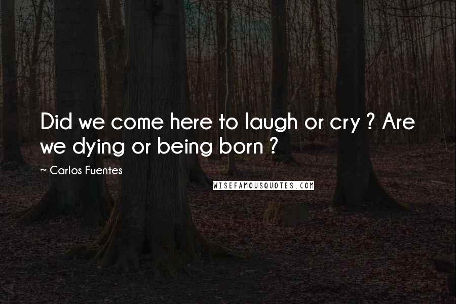 Carlos Fuentes Quotes: Did we come here to laugh or cry ? Are we dying or being born ?