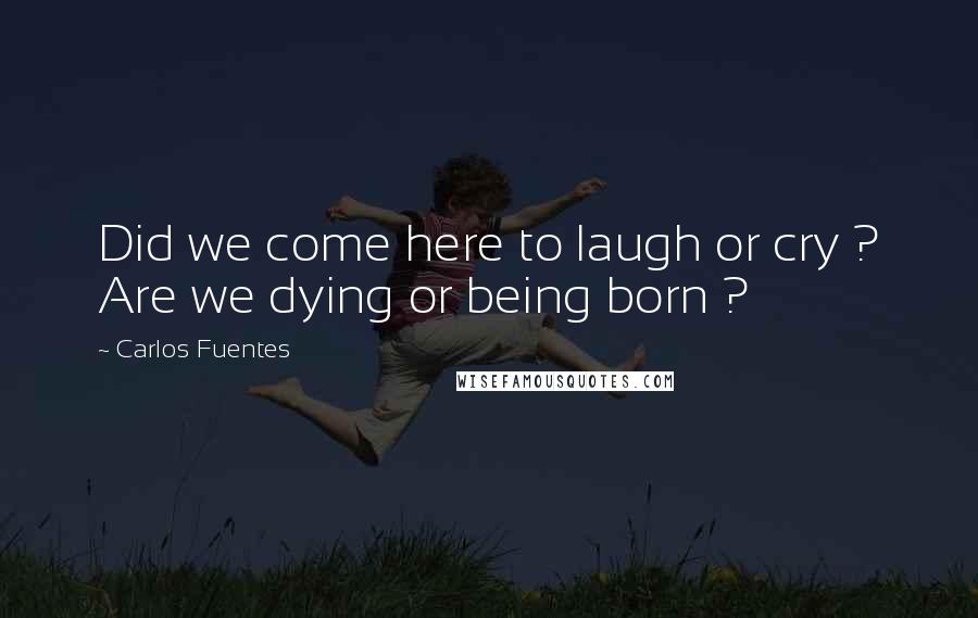 Carlos Fuentes Quotes: Did we come here to laugh or cry ? Are we dying or being born ?