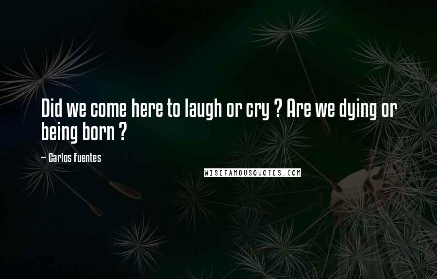 Carlos Fuentes Quotes: Did we come here to laugh or cry ? Are we dying or being born ?