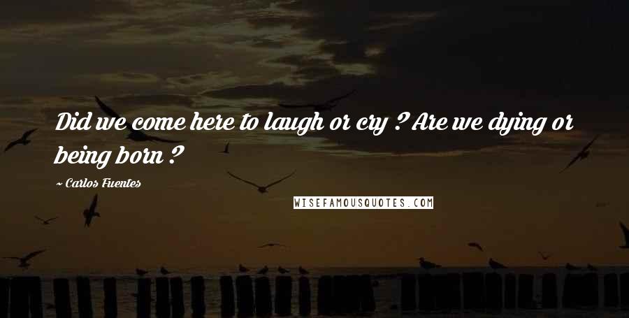 Carlos Fuentes Quotes: Did we come here to laugh or cry ? Are we dying or being born ?