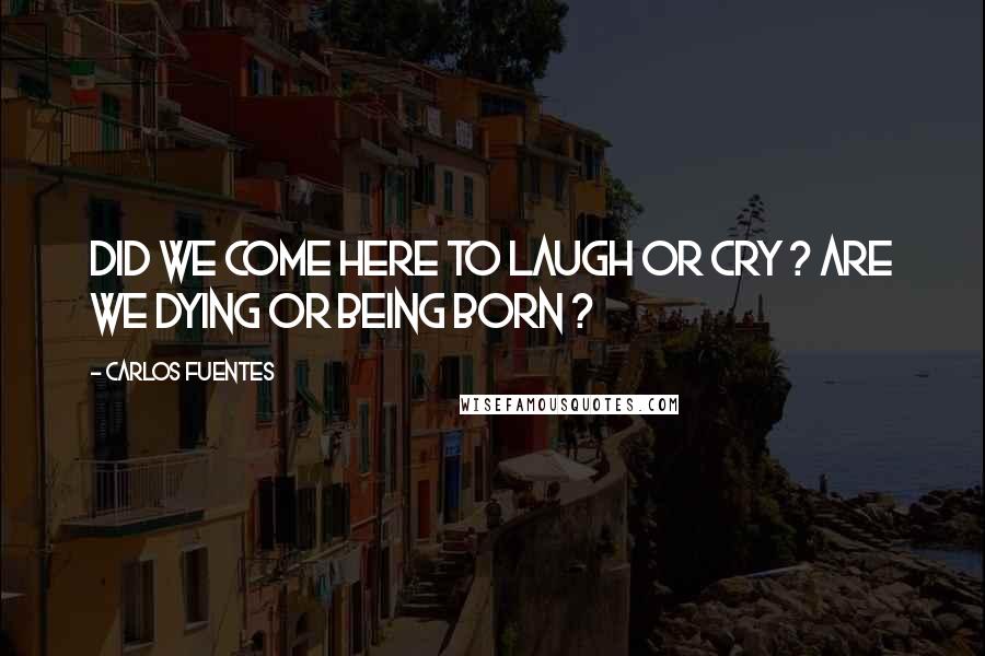 Carlos Fuentes Quotes: Did we come here to laugh or cry ? Are we dying or being born ?