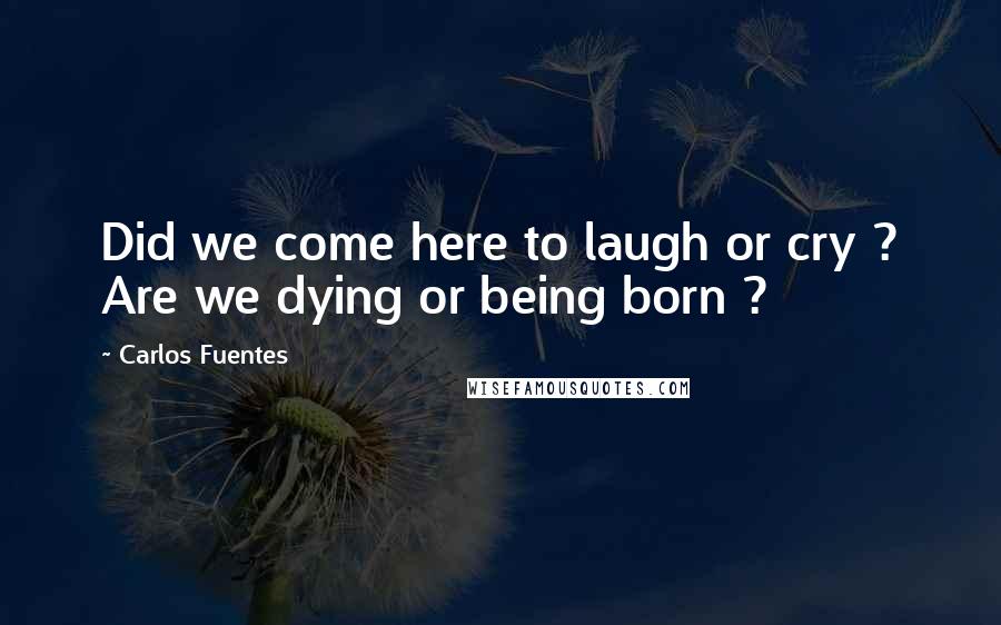 Carlos Fuentes Quotes: Did we come here to laugh or cry ? Are we dying or being born ?