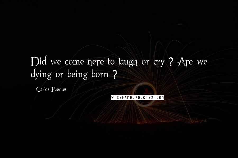 Carlos Fuentes Quotes: Did we come here to laugh or cry ? Are we dying or being born ?