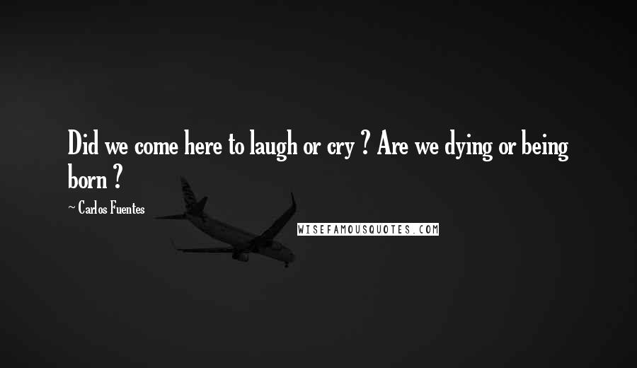 Carlos Fuentes Quotes: Did we come here to laugh or cry ? Are we dying or being born ?