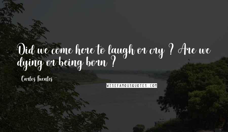 Carlos Fuentes Quotes: Did we come here to laugh or cry ? Are we dying or being born ?