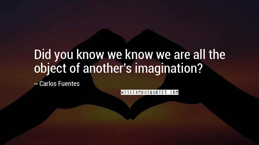 Carlos Fuentes Quotes: Did you know we know we are all the object of another's imagination?