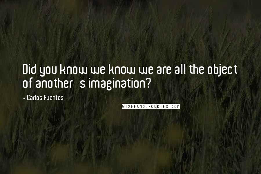 Carlos Fuentes Quotes: Did you know we know we are all the object of another's imagination?