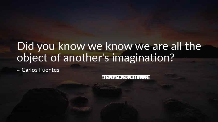 Carlos Fuentes Quotes: Did you know we know we are all the object of another's imagination?