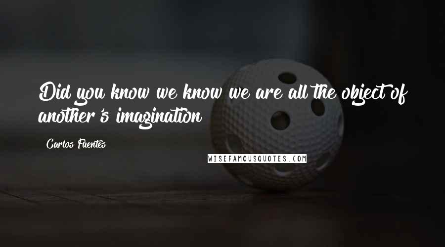 Carlos Fuentes Quotes: Did you know we know we are all the object of another's imagination?