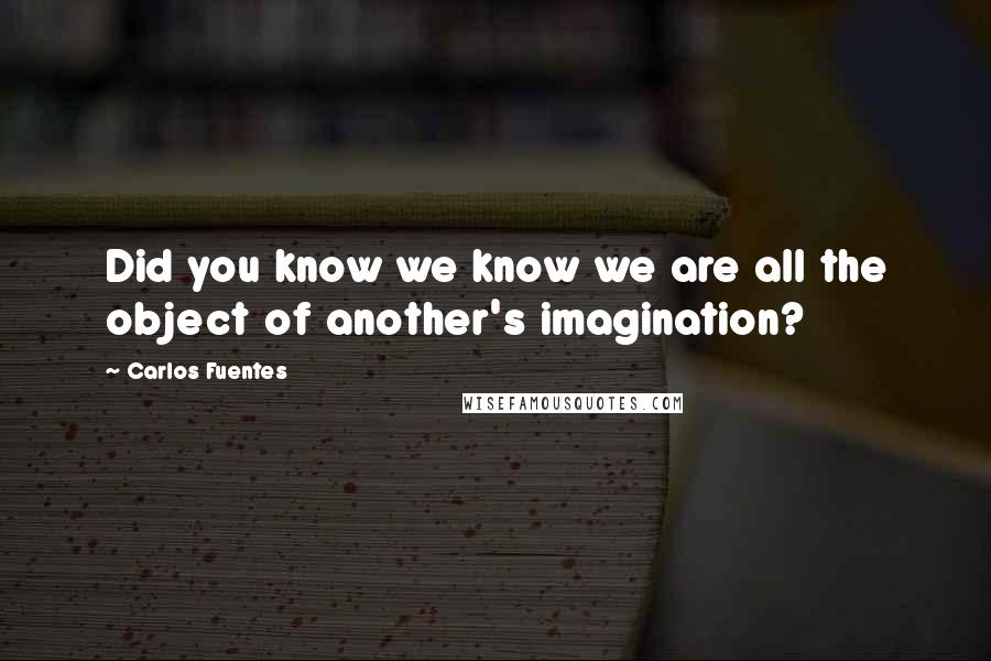 Carlos Fuentes Quotes: Did you know we know we are all the object of another's imagination?