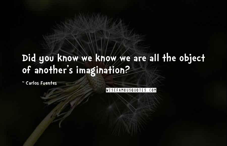 Carlos Fuentes Quotes: Did you know we know we are all the object of another's imagination?