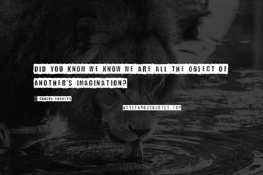 Carlos Fuentes Quotes: Did you know we know we are all the object of another's imagination?