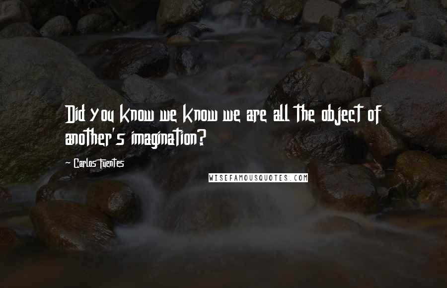 Carlos Fuentes Quotes: Did you know we know we are all the object of another's imagination?