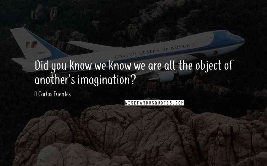 Carlos Fuentes Quotes: Did you know we know we are all the object of another's imagination?