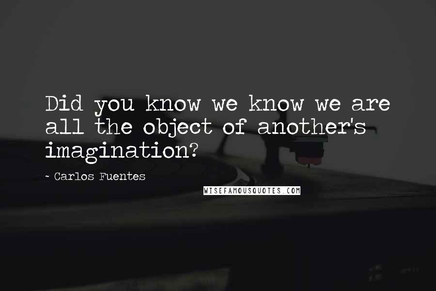 Carlos Fuentes Quotes: Did you know we know we are all the object of another's imagination?