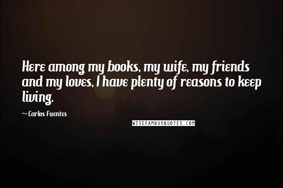 Carlos Fuentes Quotes: Here among my books, my wife, my friends and my loves, I have plenty of reasons to keep living.