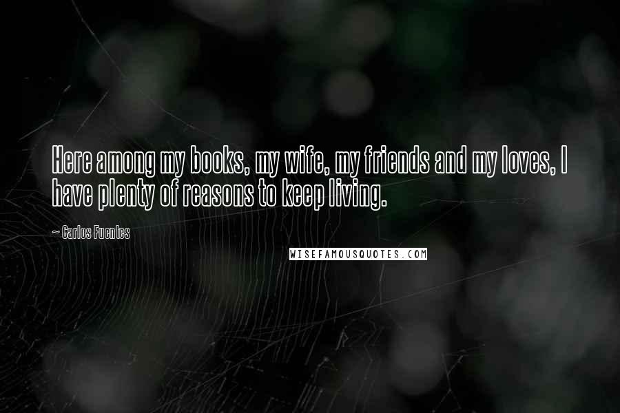 Carlos Fuentes Quotes: Here among my books, my wife, my friends and my loves, I have plenty of reasons to keep living.