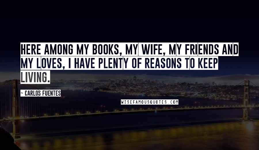 Carlos Fuentes Quotes: Here among my books, my wife, my friends and my loves, I have plenty of reasons to keep living.