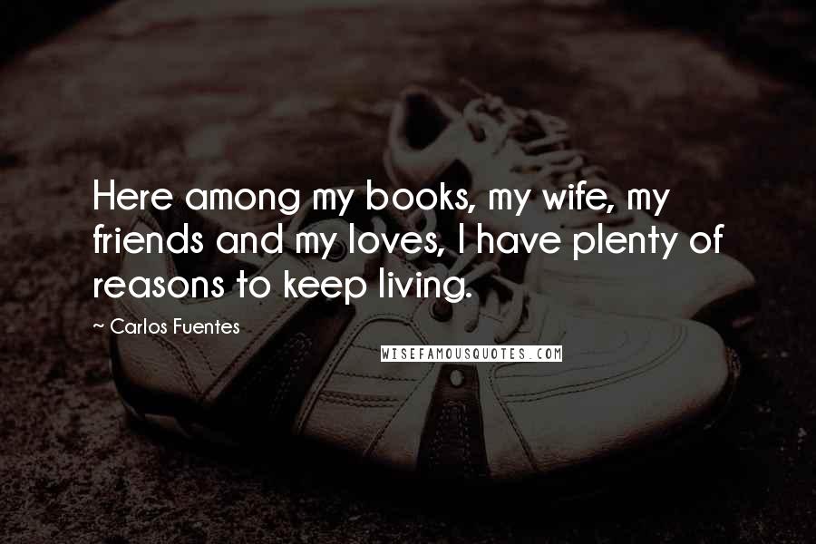 Carlos Fuentes Quotes: Here among my books, my wife, my friends and my loves, I have plenty of reasons to keep living.