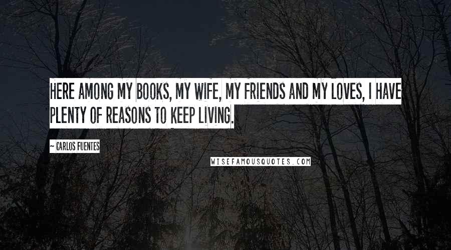 Carlos Fuentes Quotes: Here among my books, my wife, my friends and my loves, I have plenty of reasons to keep living.