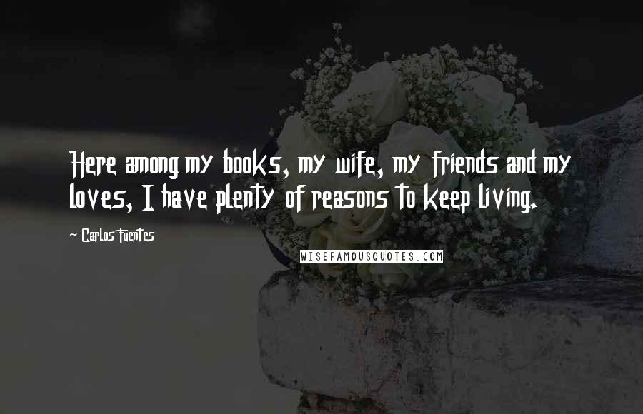 Carlos Fuentes Quotes: Here among my books, my wife, my friends and my loves, I have plenty of reasons to keep living.