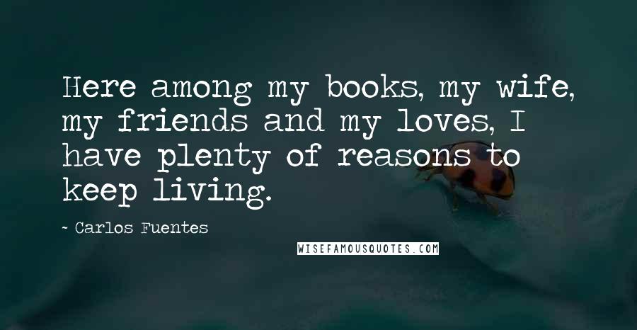 Carlos Fuentes Quotes: Here among my books, my wife, my friends and my loves, I have plenty of reasons to keep living.