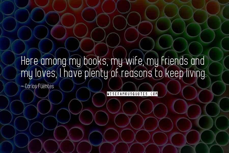 Carlos Fuentes Quotes: Here among my books, my wife, my friends and my loves, I have plenty of reasons to keep living.