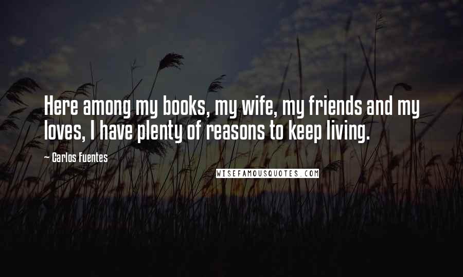 Carlos Fuentes Quotes: Here among my books, my wife, my friends and my loves, I have plenty of reasons to keep living.