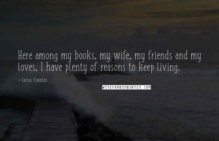 Carlos Fuentes Quotes: Here among my books, my wife, my friends and my loves, I have plenty of reasons to keep living.