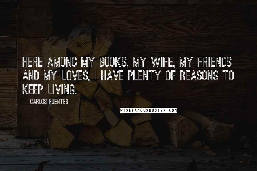 Carlos Fuentes Quotes: Here among my books, my wife, my friends and my loves, I have plenty of reasons to keep living.