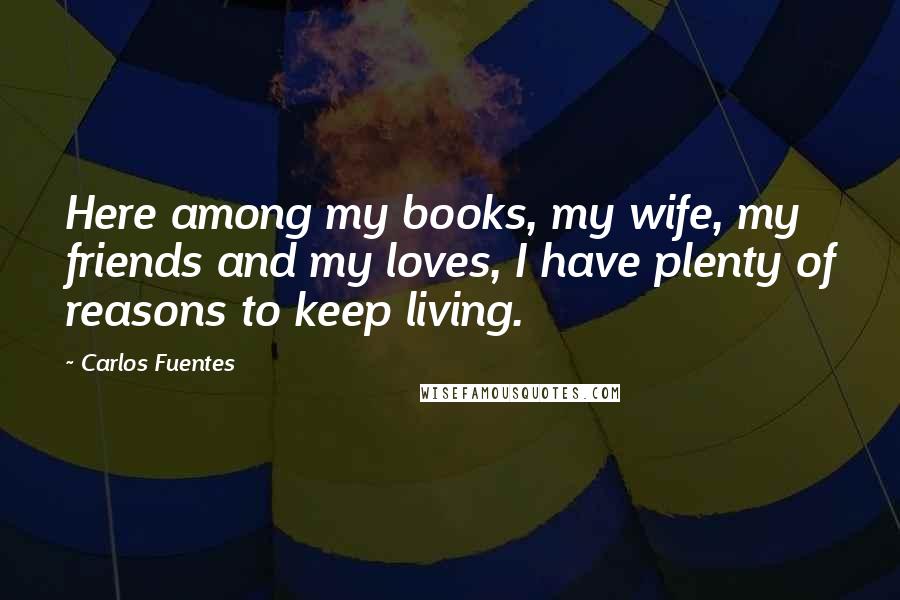 Carlos Fuentes Quotes: Here among my books, my wife, my friends and my loves, I have plenty of reasons to keep living.