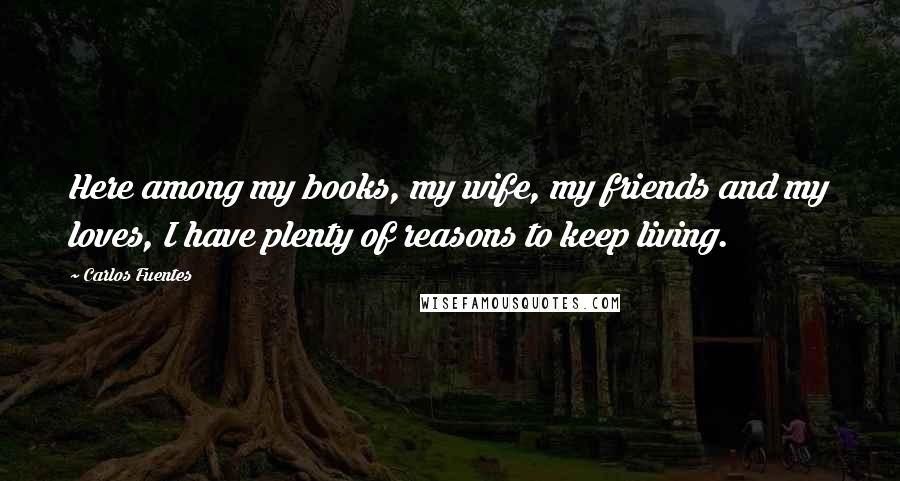 Carlos Fuentes Quotes: Here among my books, my wife, my friends and my loves, I have plenty of reasons to keep living.