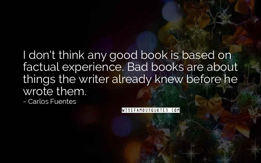 Carlos Fuentes Quotes: I don't think any good book is based on factual experience. Bad books are about things the writer already knew before he wrote them. 