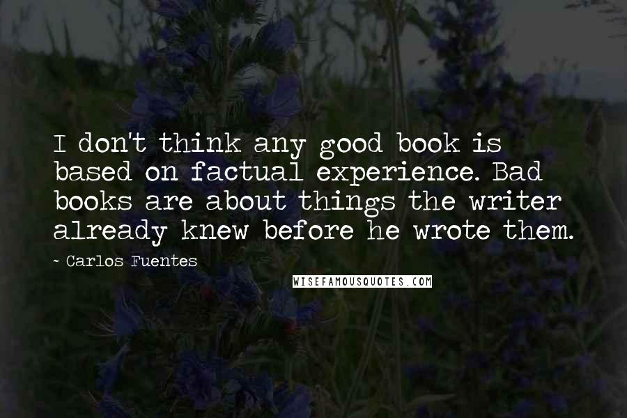 Carlos Fuentes Quotes: I don't think any good book is based on factual experience. Bad books are about things the writer already knew before he wrote them. 