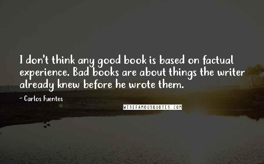 Carlos Fuentes Quotes: I don't think any good book is based on factual experience. Bad books are about things the writer already knew before he wrote them. 
