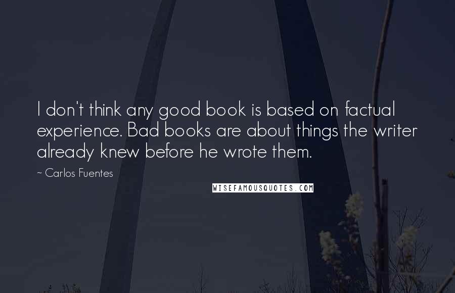 Carlos Fuentes Quotes: I don't think any good book is based on factual experience. Bad books are about things the writer already knew before he wrote them. 