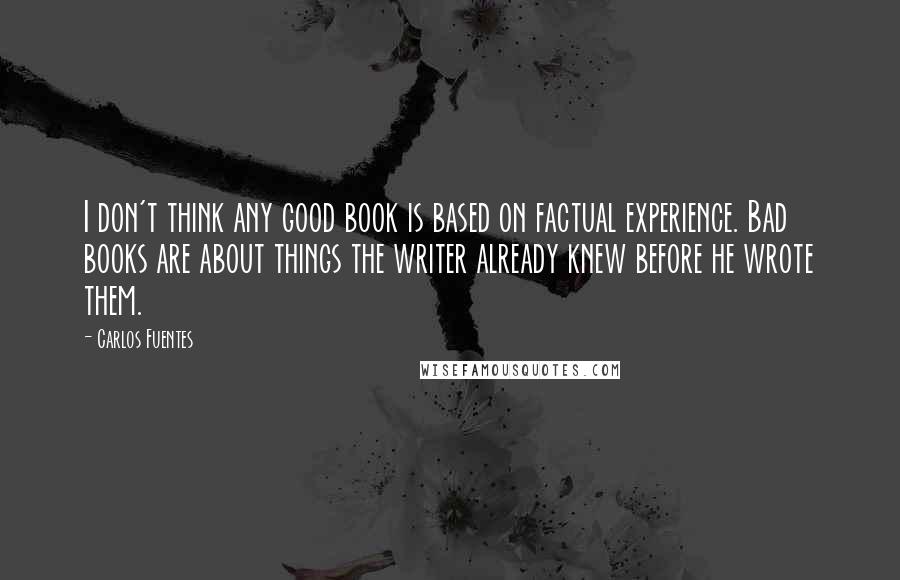 Carlos Fuentes Quotes: I don't think any good book is based on factual experience. Bad books are about things the writer already knew before he wrote them. 